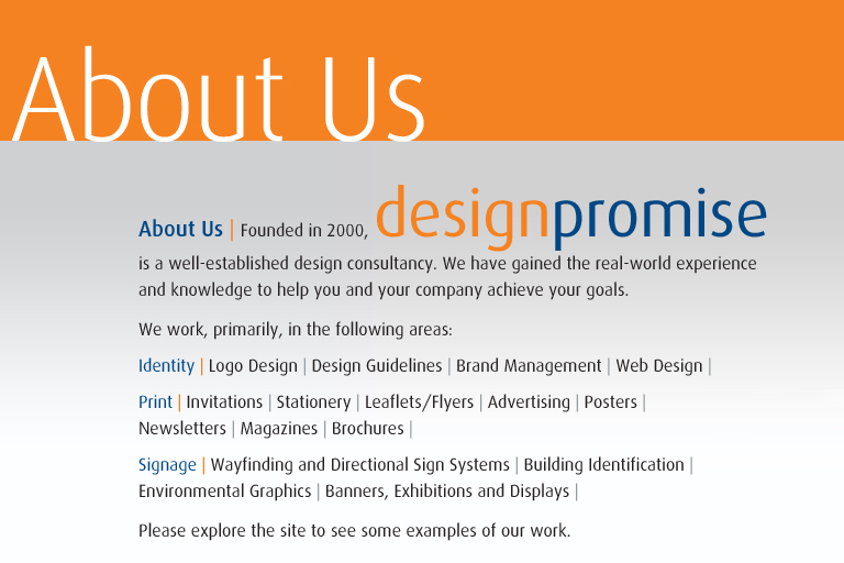 Welcome to design promise | designpromise.co.uk | About Us | Founded in 2000, designpromise is a well-established design consultancy based in Bromley, south-east London. We have gained the real-world experience and knowledge to help you and your company achieve your goals. We work, primarily, in the following areas: Identity: Logo Design | Design Guidelines | Brand Management | Web Design | Print: Invitations | Stationery | Leaflets/Flyers | Advertising | Posters | Newsletters | Magazines | Brochures | Signage: Wayfinding and Directional Sign Systems | Building Identification | Environmental Graphics | Banners, Exhibitions and Displays |  Please explore the site to see some examples of our work., Bromley, south east london, south-east london, graphic design, graphics, design consultant, designer, identity, brand, branding, print, signs, signs, signage. Please explore the site to see some examples of our work. Bromley, south east london, south-east london, graphic design, graphics, design consultant, designer, identity, brand, branding, print, signs, signs, signage, Identity, Logo, Logo Design, Design Guidelines, Brand Management, Print, Stationery, Invitations, Advertising, Leaflets, Flyers, Posters, Newsletters, Magazines, Brochures, Annual report & Accounts, Business Cards, Signage, Wayfinding and Directional Sign Systems, Building Identification, Environmental Graphics, Banners, Exhibitions and Displays, Graeme Jones, Graphic Designer Bromley.